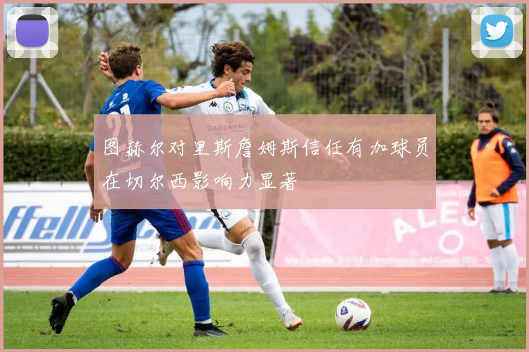 图赫尔对里斯詹姆斯信任有加球员在切尔西影响力显著