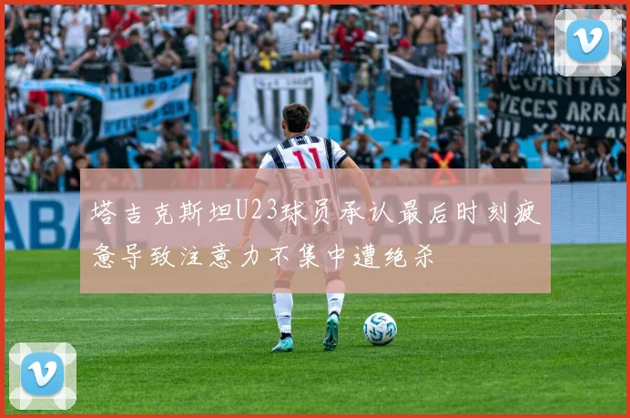 塔吉克斯坦U23球员承认最后时刻疲惫导致注意力不集中遭绝杀