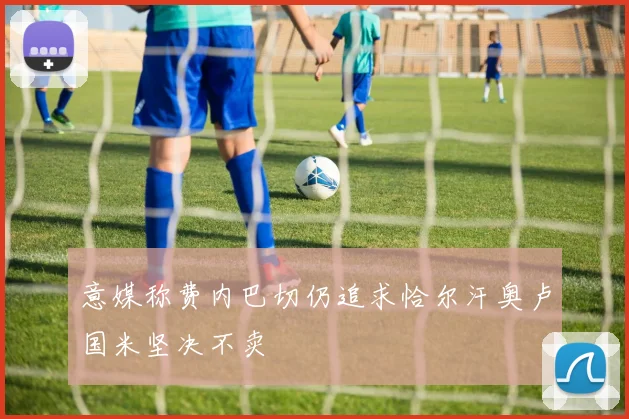 意媒称费内巴切仍追求恰尔汗奥卢国米坚决不卖