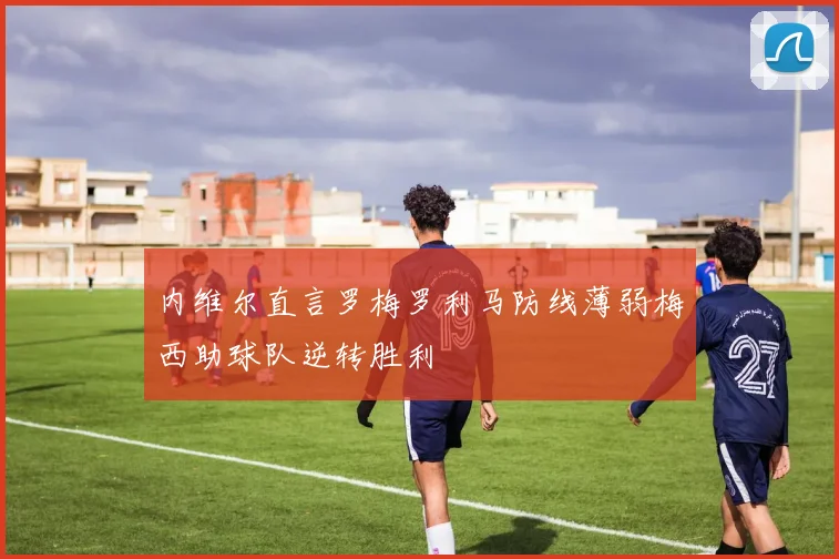 内维尔直言罗梅罗利马防线薄弱梅西助球队逆转胜利