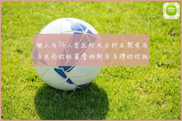 湖人与76人首发对决分析东契奇与马克西的较量詹姆斯与马穆的对抗大帝与凯斯勒的比拼
