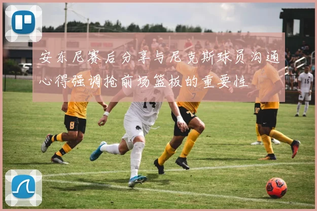 安东尼赛后分享与尼克斯球员沟通心得强调抢前场篮板的重要性