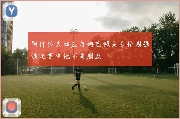 阿什拉夫回应与姆巴佩关系传闻强调比赛中他不是朋友