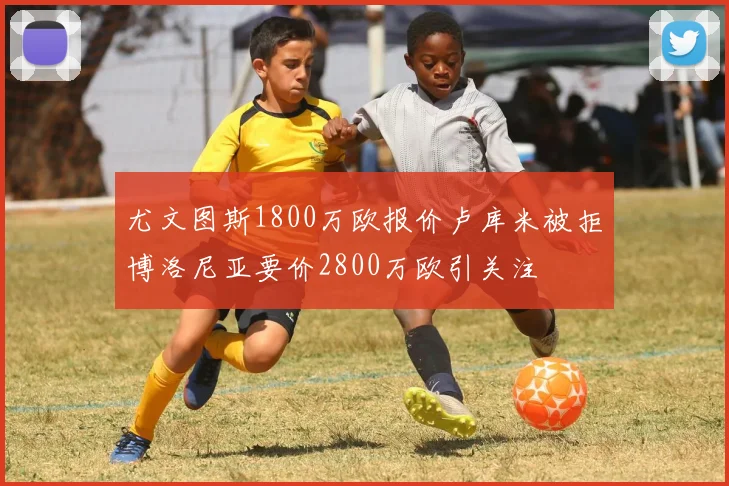 尤文图斯1800万欧报价卢库米被拒博洛尼亚要价2800万欧引关注